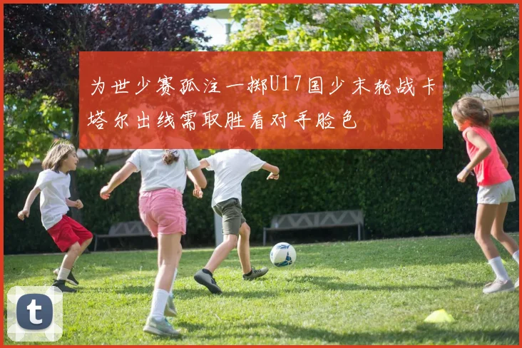 为世少赛孤注一掷U17国少末轮战卡塔尔出线需取胜看对手脸色