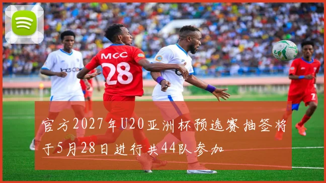 官方2027年U20亚洲杯预选赛抽签将于5月28日进行共44队参加